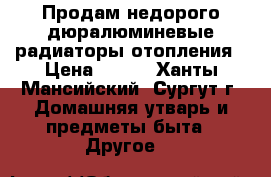 Продам недорого дюралюминевые радиаторы отопления › Цена ­ 450 - Ханты-Мансийский, Сургут г. Домашняя утварь и предметы быта » Другое   